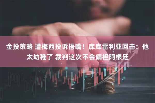 金投策略 遭梅西投诉捂嘴！库库雷利亚回击：他太幼稚了 裁判这次不会偏袒阿根廷