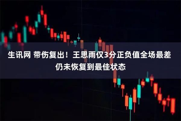 生讯网 带伤复出！王思雨仅3分正负值全场最差 仍未恢复到最佳状态
