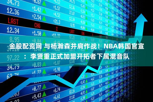 金股配资网 与杨瀚森并肩作战！NBA韩国官宣：李贤重正式加盟开拓者下属混音队