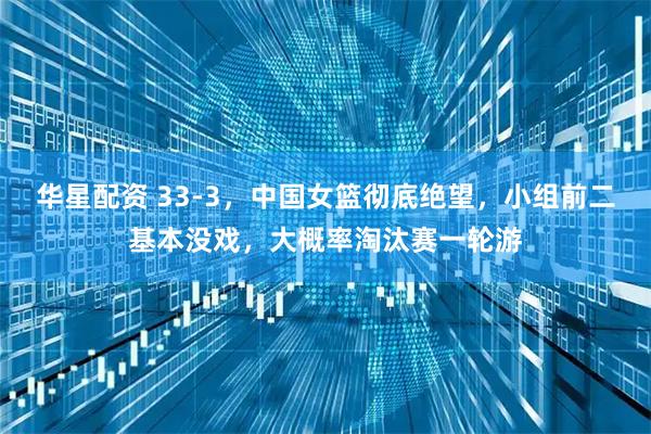 华星配资 33-3，中国女篮彻底绝望，小组前二基本没戏，大概率淘汰赛一轮游