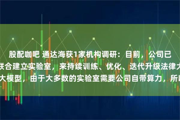 股配咖吧 通达海获1家机构调研：目前，公司已在多地与法律相关部门联合建立实验室，来持续训练、优化、迭代升级法律大模型，由于大多数的实验室需要公司自带算力，所以成本较高（附调研问答）