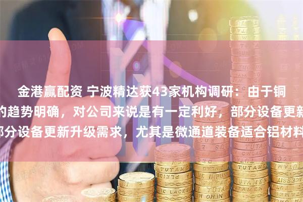 金港赢配资 宁波精达获43家机构调研：由于铜价上涨，行业内铝代铜的趋势明确，对公司来说是有一定利好，部分设备更新升级需求，尤其是微通道装备适合铝材料（附调研问答）