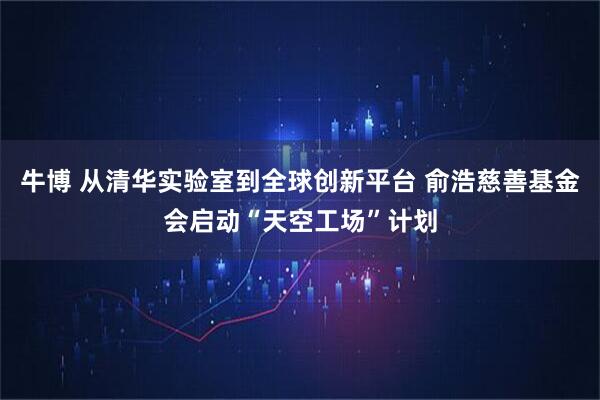牛博 从清华实验室到全球创新平台 俞浩慈善基金会启动“天空工场”计划