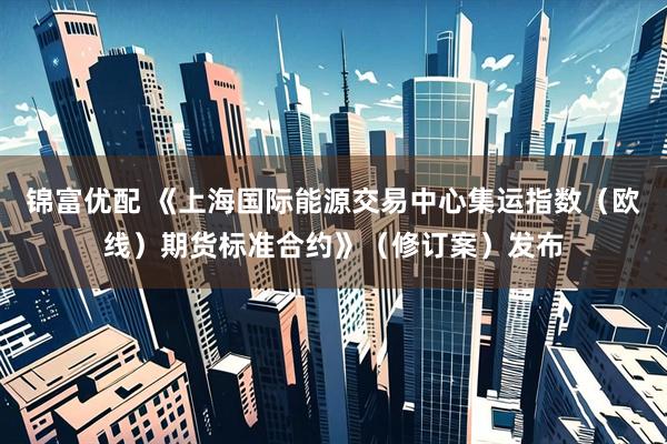 锦富优配 《上海国际能源交易中心集运指数（欧线）期货标准合约》（修订案）发布