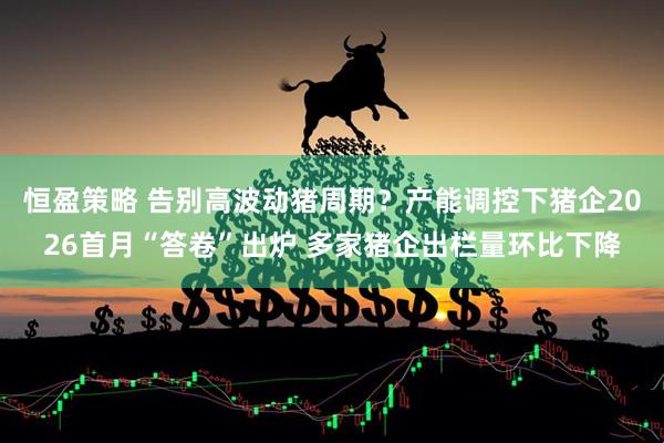 恒盈策略 告别高波动猪周期?产能调控下猪企2026首月“答卷”出炉 多家猪企出栏量环比下降