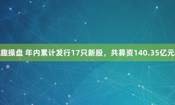 趣操盘 年内累计发行17只新股，共募资140.35亿元