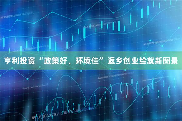 亨利投资 “政策好、环境佳” 返乡创业绘就新图景