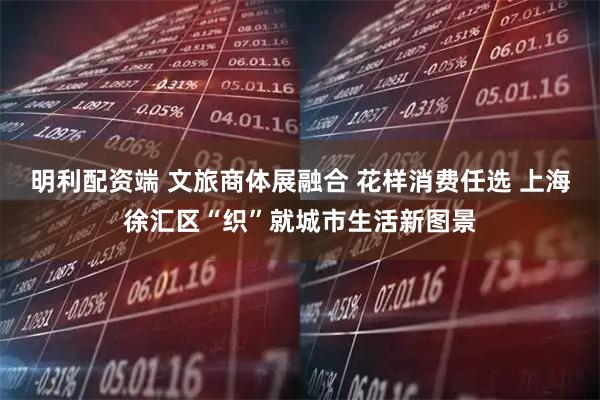 明利配资端 文旅商体展融合 花样消费任选 上海徐汇区“织”就城市生活新图景
