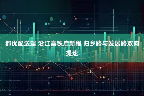 都优配送端 沿江高铁启新程 归乡路与发展路双向提速