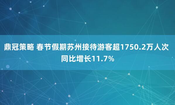 鼎冠策略 春节假期苏州接待游客超1750.2万人次 同比增长11.7%