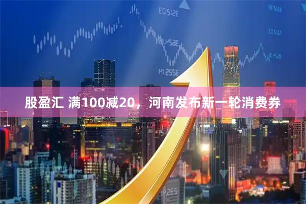 股盈汇 满100减20，河南发布新一轮消费券