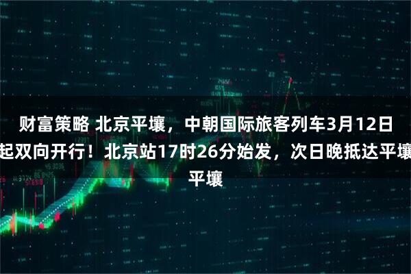 财富策略 北京平壤，中朝国际旅客列车3月12日起双向开行！北京站17时26分始发，次日晚抵达平壤