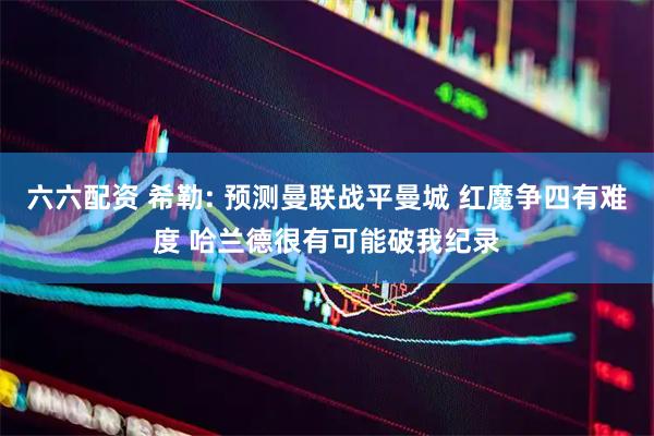 六六配资 希勒: 预测曼联战平曼城 红魔争四有难度 哈兰德很有可能破我纪录