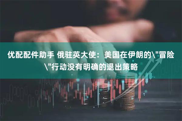 优配配件助手 俄驻英大使：美国在伊朗的＂冒险＂行动没有明确的退出策略