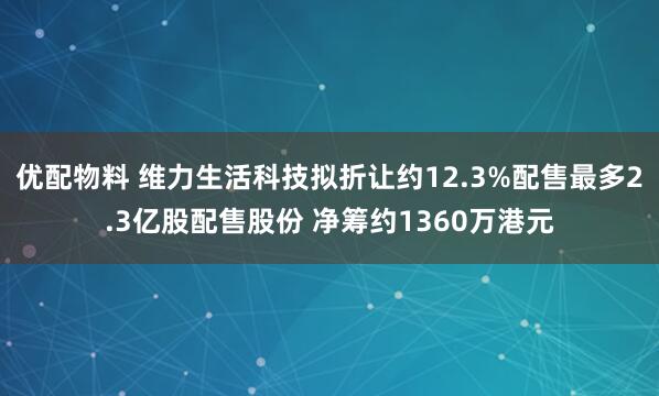 优配物料 维力生活科技拟折让约12.3%配售最多2.3亿股配售股份 净筹约1360万港元