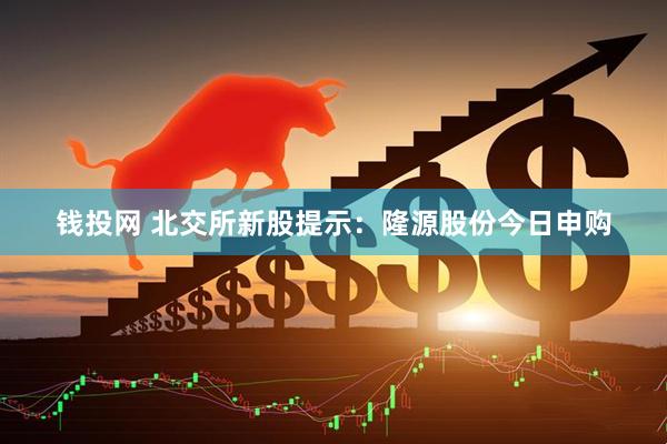 钱投网 北交所新股提示：隆源股份今日申购