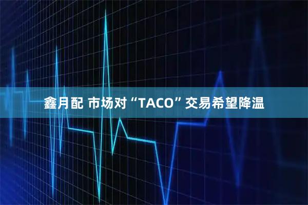鑫月配 市场对“TACO”交易希望降温