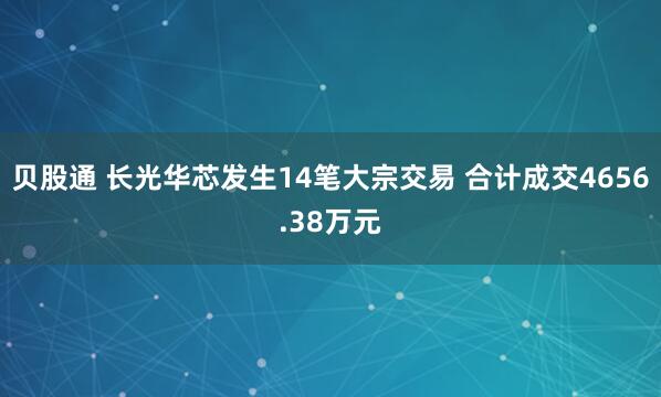 贝股通 长光华芯发生14笔大宗交易 合计成交4656.38万元