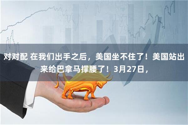 对对配 在我们出手之后，美国坐不住了！美国站出来给巴拿马撑腰了！3月27日，