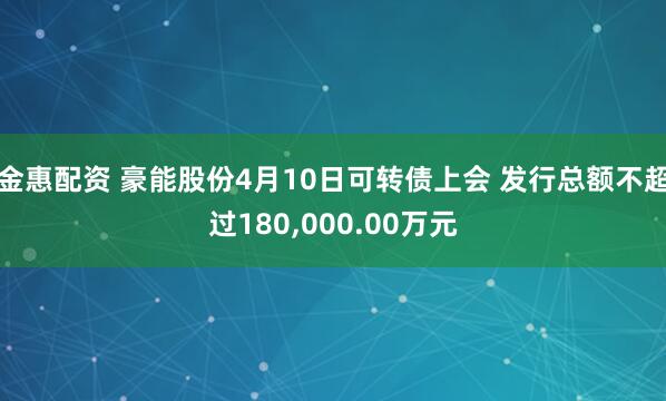金惠配资 豪能股份4月10日可转债上会 发行总额不超过180,000.00万元