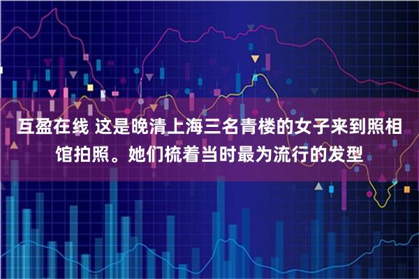 互盈在线 这是晚清上海三名青楼的女子来到照相馆拍照。她们梳着当时最为流行的发型