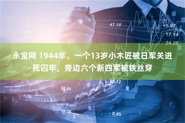 永宝网 1944年，一个13岁小木匠被日军关进死囚牢，旁边六个新四军被铁丝穿