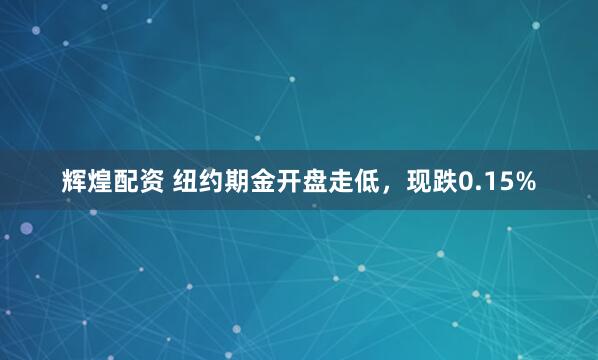 辉煌配资 纽约期金开盘走低，现跌0.15%