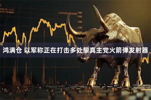 鸿满仓 以军称正在打击多处黎真主党火箭弹发射器