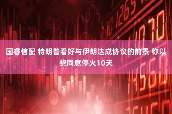国睿信配 特朗普看好与伊朗达成协议的前景 称以黎同意停火10天