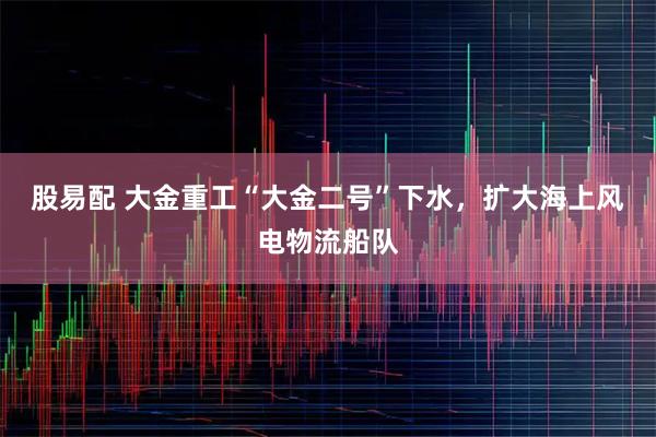 股易配 大金重工“大金二号”下水,扩大海上风电物流船队