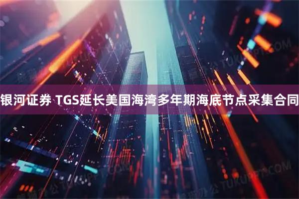 银河证券 TGS延长美国海湾多年期海底节点采集合同