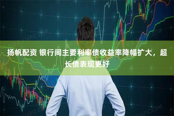 扬帆配资 银行间主要利率债收益率降幅扩大，超长债表现更好