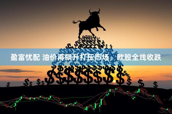盈富忧配 油价再飙升打压市场，欧股全线收跌