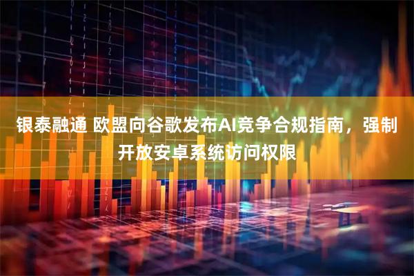 银泰融通 欧盟向谷歌发布AI竞争合规指南，强制开放安卓系统访问权限