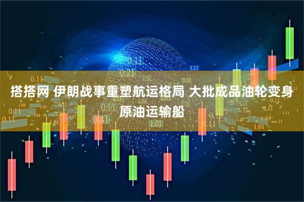 搭搭网 伊朗战事重塑航运格局 大批成品油轮变身原油运输船