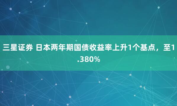三星证券 日本两年期国债收益率上升1个基点，至1.380%