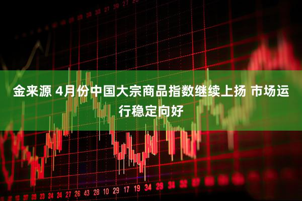 金来源 4月份中国大宗商品指数继续上扬 市场运行稳定向好