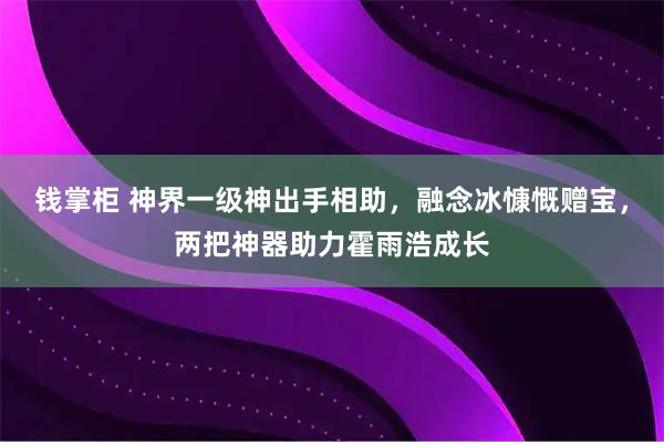 钱掌柜 神界一级神出手相助，融念冰慷慨赠宝，两把神器助力霍雨浩成长