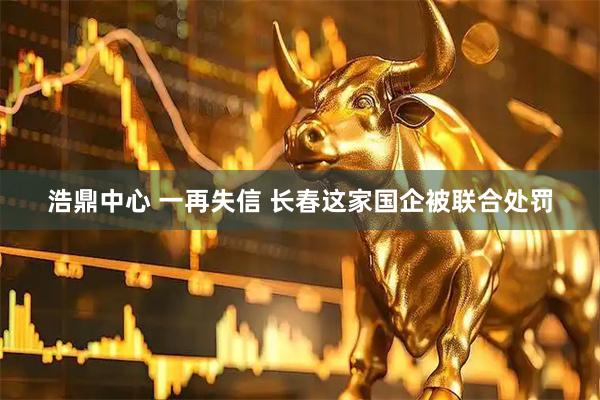 浩鼎中心 一再失信 长春这家国企被联合处罚
