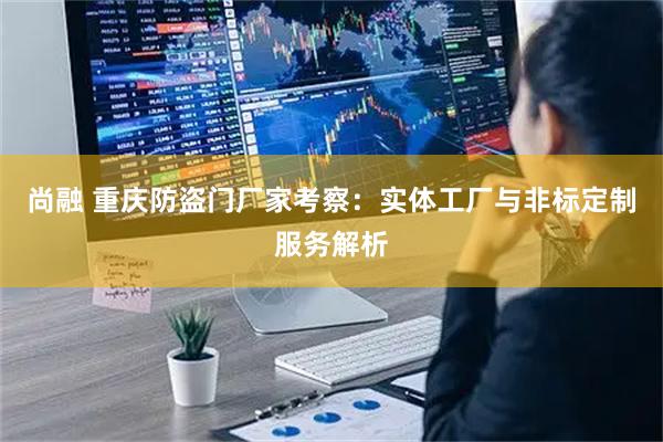 尚融 重庆防盗门厂家考察：实体工厂与非标定制服务解析