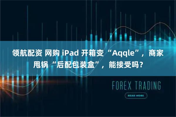 领航配资 网购 iPad 开箱变 “Aqqle”，商家甩锅 “后配包装盒”，能接受吗？