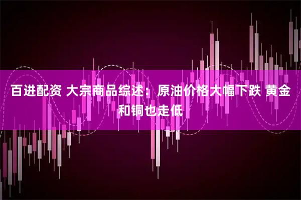 百进配资 大宗商品综述:原油价格大幅下跌 黄金和铜也走低