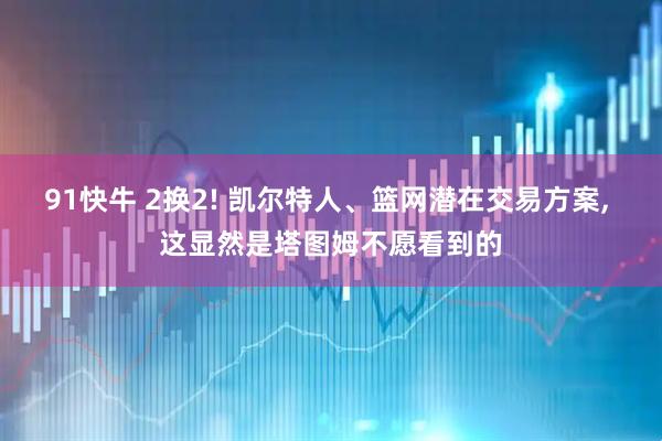 91快牛 2换2! 凯尔特人、篮网潜在交易方案, 这显然是塔图姆不愿看到的