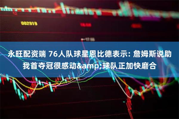永旺配资端 76人队球星恩比德表示: 詹姆斯说助我首夺冠很感动&球队正加快磨合
