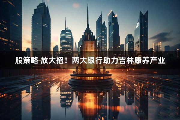 股策略 放大招！两大银行助力吉林康养产业