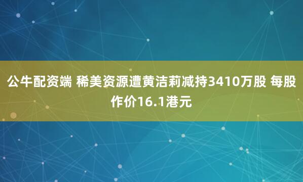公牛配资端 稀美资源遭黄洁莉减持3410万股 每股作价16.1港元