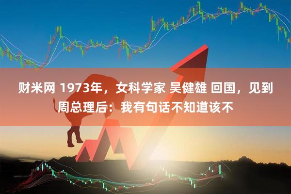 财米网 1973年，女科学家 吴健雄 回国，见到周总理后：我有句话不知道该不