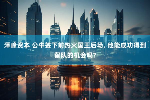 泽峰资本 公牛签下前热火国王后场, 他能成功得到留队的机会吗?