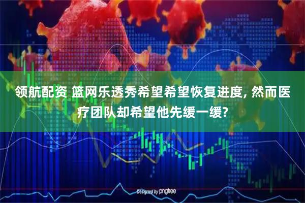 领航配资 篮网乐透秀希望希望恢复进度, 然而医疗团队却希望他先缓一缓?