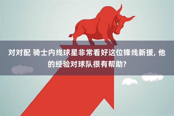 对对配 骑士内线球星非常看好这位锋线新援, 他的经验对球队很有帮助?